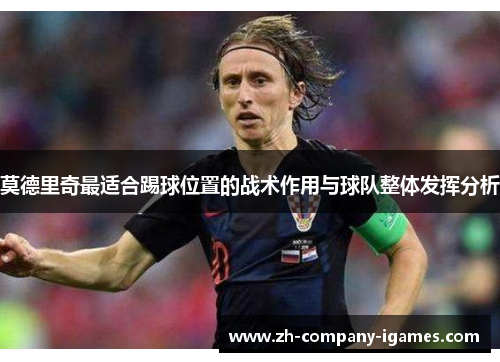 莫德里奇最适合踢球位置的战术作用与球队整体发挥分析 莫德里奇最适合踢球位置的战术作用与球队整体发挥分析
