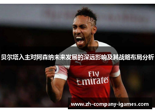 贝尔塔入主对阿森纳未来发展的深远影响及其战略布局分析