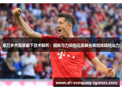 莱万多夫斯基脚下技术解析：细腻与力量的完美融合展现锋线统治力