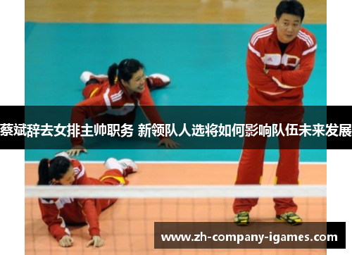 蔡斌辞去女排主帅职务 新领队人选将如何影响队伍未来发展 蔡斌辞去女排主帅职务 新领队人选将如何影响队伍未来发展
