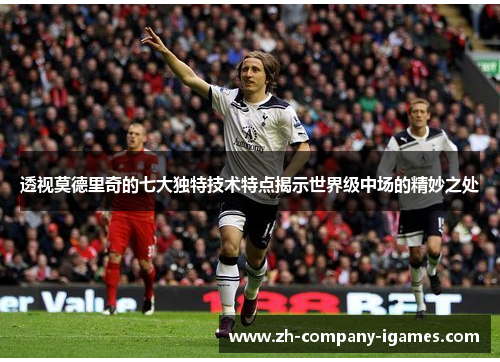 透视莫德里奇的七大独特技术特点揭示世界级中场的精妙之处
