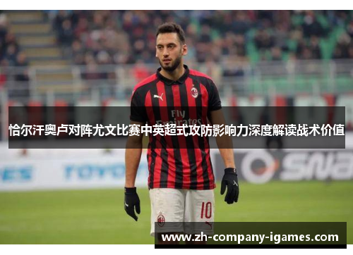 恰尔汗奥卢对阵尤文比赛中英超式攻防影响力深度解读战术价值 恰尔汗奥卢对阵尤文比赛中英超式攻防影响力深度解读战术价值