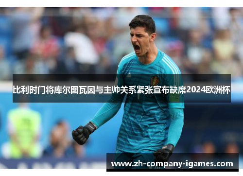 比利时门将库尔图瓦因与主帅关系紧张宣布缺席2024欧洲杯