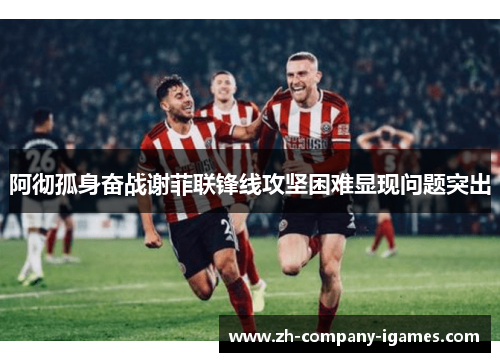 阿彻孤身奋战谢菲联锋线攻坚困难显现问题突出