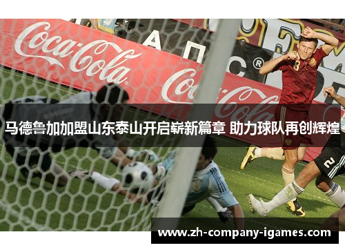 马德鲁加加盟山东泰山开启崭新篇章 助力球队再创辉煌