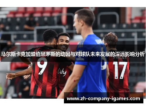 马尔斯卡克加盟伯恩茅斯的动因与对球队未来发展的深远影响分析