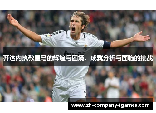 齐达内执教皇马的辉煌与困境:成就分析与面临的挑战 齐达内执教皇马的辉煌与困境:成就分析与面临的挑战