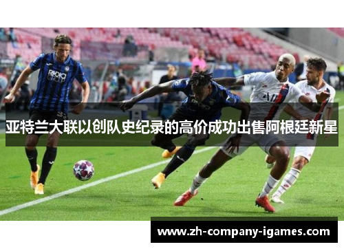 亚特兰大联以创队史纪录的高价成功出售阿根廷新星 亚特兰大联以创队史纪录的高价成功出售阿根廷新星