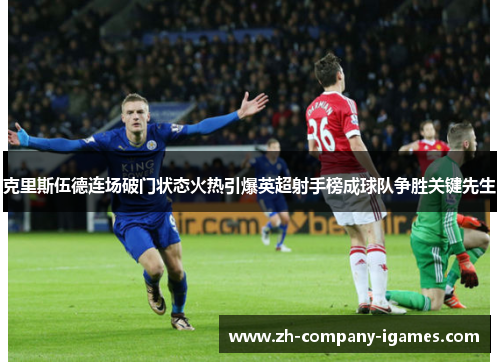 克里斯伍德连场破门状态火热引爆英超射手榜成球队争胜关键先生 克里斯伍德连场破门状态火热引爆英超射手榜成球队争胜关键先生