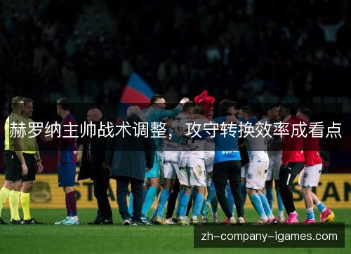 赫罗纳主帅战术调整，攻守转换效率成看点