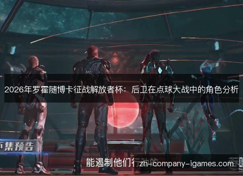 2026年罗霍随博卡征战解放者杯：后卫在点球大战中的角色分析